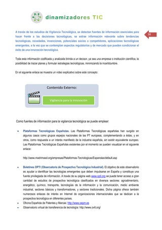 38
A través de los estudios de Vigilancia Tecnológica, se detectan fuentes de información esenciales para
hacer frente a las decisiones tecnológicas, se extrae información relevante sobre tendencias
tecnológicas, novedades, invenciones, potenciales socios o competidores, aplicaciones tecnológicas
emergentes, a la vez que se contemplan aspectos regulatorios y de mercado que pueden condicionar el
éxito de una innovación tecnológica.
Toda esta información codificada y analizada brinda a un decisor, ya sea una empresa o institución científica, la
posibilidad de trazar planes y formular estrategias tecnológicas, minimizando la incertidumbre.
En el siguiente enlace se muestra un vídeo explicativo sobre este concepto:
Como fuentes de información para la vigilancia tecnológica se puede emplear:
 Plataformas Tecnológicas Españolas. Las Plataformas Tecnológicas españolas han surgido en
algunos casos como grupos espejos nacionales de las PT europeas, complementando a éstas, y en
otros, como respuesta a un interés manifiesto de la industria española, sin existir equivalente europeo.
Las Plataformas Tecnológicas Españolas existentes por el momento se pueden visualizar en el siguiente
enlace:
http://www.madrimasd.org/empresas/Plataformas-Tecnologicas/Espanolas/default.asp
 Boletines OPTI (Observatorio de Prospectiva Tecnológica Industrial). El objetivo de este observatorio
es ayudar a identificar las tecnologías emergentes que deben impulsarse en España y constituye una
fuente privilegiada de información. A través de su página web www.opti.org se puede tener acceso a gran
cantidad de estudios de prospectiva tecnológica clasificados en diversos sectores: agroalimentario,
energético, químico, transporte, tecnologías de la información y la comunicación, medio ambiente
industrial, sectores básicos y transformadores, y sectores tradicionales. Dicha página ofrece también
numerosos enlaces de interés en Internet de organizaciones internacionales que se dedican a la
prospectiva tecnológica en diferentes países.
 Oficina Española de Patentes y Marcas: http://www.oepm.es
 Observatorio virtual de transferencia de tecnología: http://www.ovtt.org/
 