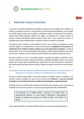 4
2. INNOVACIÓN Y NUEVAS TECNOLOGÍAS
Lo que antes eran periodos relativamente prolongados de aceptación de lo tecnológico por la sociedad y los
mercados, se transforma hoy día en un continuo devenir de nuevas exigencias de adaptación y uso de lo digital
que el público objetivo impone, como la facilidad e inmediatez de acceso a la información de los productos y
servicios desde múltiples plataformas (teléfono móvil, tablets...); la localización de un negocio en base a la
cercanía e intereses personalizados (dónde encuentra el cliente cerca lo que necesita ahora mismo) o la
inmediatez que los soportes digitales otorgan a la atención al cliente o la resolución de problemas.
Todo negocio, sector y mercado va a verse afectado en mayor o menor medida por la aceptación de nuevas
soluciones digitales en el comportamiento y consumo de las personas. La adaptación de sus procesos o la
reorientación de los modelos de negocio actuales no es ya una opción para las empresas. La opción se
limita al cuándo: ahora, con las oportunidades de diferenciación y posibles ventajas competitivas que conlleva
ser los primeros; o después, aunque en este caso ya será únicamente una cuestión de simple supervivencia.
Para poder competir con éxito en los mercados actuales, la empresa está obligada a desarrollar recursos
humanos, sistemas de producción, sistemas de información, capacidades tecnológicas acordes con los nuevos
desafíos que le permitan ganar competitividad bien mediante ahorro de costes de producción o distribución o
bien mediante éxitos comerciales (aumento de ventas, fidelización de clientes, incremento de cuota de mercado,
etc…).
Esto implica la renovación, ampliación y modificación de procesos, productos y servicios, cambios en la
organización y en la gestión y cambios en las cualificaciones de su capital humano.
Para que la empresa consiga situarse en este nuevo escenario es necesario introducir “novedades” en los
productos, procesos, tecnologías, etc, que es lo que se conoce como innovación (i), (que será innovación
tecnológica si en la introducción de estas novedades la tecnología juega un papel fundamental).
El Manual de Oslo es la primera fuente internacional de directrices para la recogida y uso de datos sobre las
actividades de innovación en la industria, en el cual se recoge la siguiente definición de INNOVACIÓN:
Es decir según la definición de innovación del Manual de Oslo una innovación es la implementación de:
“La introducción de un producto (bienes y servicios) o un proceso nuevo o
significativamente mejorado, o un nuevo método de organización o comercialización
aplicado a la práctica de los negocios, en el ámbito de trabajo o en la relación con
terceros”
 