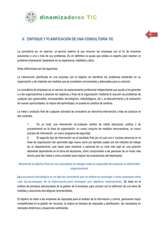 40
6. ENFOQUE Y PLANIFICACIÓN DE UNA CONSULTORIA TIC
La consultoría es, en esencia, un servicio externo al que recurren las empresas con el fin de encontrar
soluciones a uno o más de sus problemas. Es en definitiva la ayuda que presta un experto para resolver un
problema empresarial, basándose en su experiencia, habilidad y oficio.
Otras definiciones son las siguientes:
La intervención planificada en una empresa con el objetivo de identificar los problemas existentes en su
organización y de implantar las medidas que se consideren convenientes y adecuadas para su solución.
La consultoría de empresas es un servicio de asesoramiento profesional independiente que ayuda a los gerentes
y a las organizaciones a alcanzar los objetivos y fines de la organización mediante la solución de problemas de
cualquier tipo (gerenciales, empresariales, tecnológicos, metodológicos, etc.), el descubrimiento y la evaluación
de nuevas oportunidades, la mejora del aprendizaje y la puesta en práctica de cambios.
La meta o producto final de cualquier actividad de consultoría se denomina intervención y ésta se produce en
dos variantes:
1. En un nivel, una intervención es cualquier cambio de índole estructural, política o de
procedimiento en la línea de organización: un nuevo conjunto de medidas remunerativas, un nuevo
proceso de información, un nuevo programa de seguridad.
2. El segundo tipo de intervención es el resultado final por el cual una o muchas personas en la
línea de organización han aprendido algo nuevo como por ejemplo cuales son los métodos de trabajo
de un departamento, qué hacer para mantener a personal de un nivel más bajo en una posición
altamente dependiente en la torna de decisiones, cómo comprometer a las personas de un modo más
directo para fijar metas o cómo proceder para mejorar las evaluaciones del desempeño.
Realmente el objetivo final de una consultoría es trabajar sobre la capacidad de aumentar la efectividad
organizacional
La consultoría tecnológica es un tipo de consultoría que se enfoca en aconsejar a otras empresas cómo
usar las tecnologías de la información para conseguir sus objetivos empresariales. Se basa en el
análisis de procesos estructurados de la gestión de la empresa, para concluir con la definición de una serie de
medidas y soluciones tecnológicas recomendadas.
El objetivo es dotar a las empresas de capacidad para el análisis de la información y control, generando mayor
competitividad en la gestión de recursos, la mejora en tiempos de respuesta y planificación, tan necesarios en
mercados dinámicos y situaciones cambiantes.
 