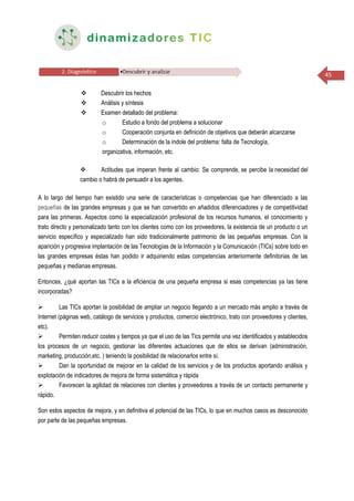45
 Descubrir los hechos
 Análisis y síntesis
 Examen detallado del problema:
o Estudio a fondo del problema a solucionar
o Cooperación conjunta en definición de objetivos que deberán alcanzarse
o Determinación de la índole del problema: falta de Tecnología,
organizativa, información, etc.
 Actitudes que imperan frente al cambio: Se comprende, se percibe la necesidad del
cambio o habrá de persuadir a los agentes.
A lo largo del tiempo han existido una serie de características o competencias que han diferenciado a las
pequeñas de las grandes empresas y que se han convertido en añadidos diferenciadores y de competitividad
para las primeras. Aspectos como la especialización profesional de los recursos humanos, el conocimiento y
trato directo y personalizado tanto con los clientes como con los proveedores, la existencia de un producto o un
servicio específico y especializado han sido tradicionalmente patrimonio de las pequeñas empresas. Con la
aparición y progresiva implantación de las Tecnologías de la Información y la Comunicación (TICs) sobre todo en
las grandes empresas éstas han podido ir adquiriendo estas competencias anteriormente definitorias de las
pequeñas y medianas empresas.
Entonces, ¿qué aportan las TICs a la eficiencia de una pequeña empresa si esas competencias ya las tiene
incorporadas?
 Las TICs aportan la posibilidad de ampliar un negocio llegando a un mercado más amplio a través de
Internet (páginas web, catálogo de servicios y productos, comercio electrónico, trato con proveedores y clientes,
etc).
 Permiten reducir costes y tiempos ya que el uso de las Tics permite una vez identificados y establecidos
los procesos de un negocio, gestionar las diferentes actuaciones que de ellos se derivan (administración,
marketing, producción,etc. ) teniendo la posibilidad de relacionarlos entre sí.
 Dan la oportunidad de mejorar en la calidad de los servicios y de los productos aportando análisis y
explotación de indicadores de mejora de forma sistemática y rápida
 Favorecen la agilidad de relaciones con clientes y proveedores a través de un contacto permanente y
rápido.
Son estos aspectos de mejora, y en definitiva el potencial de las TICs, lo que en muchos casos es desconocido
por parte de las pequeñas empresas.
 