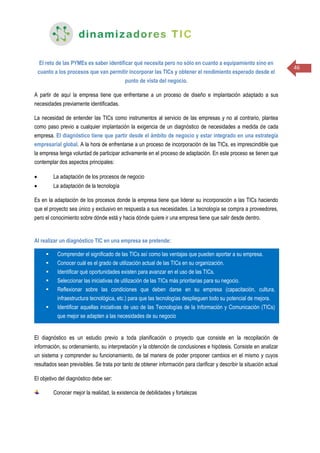 46
El reto de las PYMEs es saber identificar qué necesita pero no sólo en cuanto a equipamiento sino en
cuanto a los procesos que van permitir incorporar las TICs y obtener el rendimiento esperado desde el
punto de vista del negocio.
A partir de aquí la empresa tiene que enfrentarse a un proceso de diseño e implantación adaptado a sus
necesidades previamente identificadas.
La necesidad de entender las TICs como instrumentos al servicio de las empresas y no al contrario, plantea
como paso previo a cualquier implantación la exigencia de un diagnóstico de necesidades a medida de cada
empresa. El diagnóstico tiene que partir desde el ámbito de negocio y estar integrado en una estrategia
empresarial global. A la hora de enfrentarse a un proceso de incorporación de las TICs, es imprescindible que
la empresa tenga voluntad de participar activamente en el proceso de adaptación. En este proceso se tienen que
contemplar dos aspectos principales:
 La adaptación de los procesos de negocio
 La adaptación de la tecnología
Es en la adaptación de los procesos donde la empresa tiene que liderar su incorporación a las TICs haciendo
que el proyecto sea único y exclusivo en respuesta a sus necesidades. La tecnología se compra a proveedores,
pero el conocimiento sobre dónde está y hacia dónde quiere ir una empresa tiene que salir desde dentro.
Al realizar un diagnóstico TIC en una empresa se pretende:
El diagnóstico es un estudio previo a toda planificación o proyecto que consiste en la recopilación de
información, su ordenamiento, su interpretación y la obtención de conclusiones e hipótesis. Consiste en analizar
un sistema y comprender su funcionamiento, de tal manera de poder proponer cambios en el mismo y cuyos
resultados sean previsibles. Se trata por tanto de obtener información para clarificar y describir la situación actual
El objetivo del diagnóstico debe ser:
Conocer mejor la realidad, la existencia de debilidades y fortalezas
 Comprender el significado de las TICs así como las ventajas que pueden aportar a su empresa.
 Conocer cuál es el grado de utilización actual de las TICs en su organización.
 Identificar qué oportunidades existen para avanzar en el uso de las TICs.
 Seleccionar las iniciativas de utilización de las TICs más prioritarias para su negocio.
 Reflexionar sobre las condiciones que deben darse en su empresa (capacitación, cultura,
infraestructura tecnológica, etc.) para que las tecnologías desplieguen todo su potencial de mejora.
 Identificar aquellas iniciativas de uso de las Tecnologías de la Información y Comunicación (TICs)
que mejor se adapten a las necesidades de su negocio
 