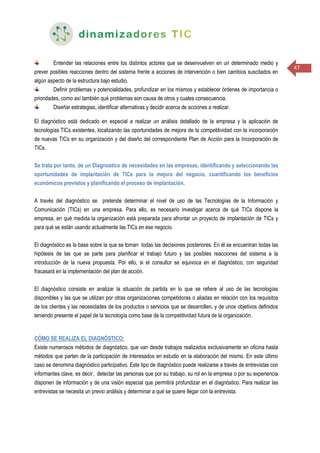 47
Entender las relaciones entre los distintos actores que se desenvuelven en un determinado medio y
prever posibles reacciones dentro del sistema frente a acciones de intervención o bien cambios suscitados en
algún aspecto de la estructura bajo estudio.
Definir problemas y potencialidades, profundizar en los mismos y establecer órdenes de importancia o
prioridades, como así también qué problemas son causa de otros y cuales consecuencia.
Diseñar estrategias, identificar alternativas y decidir acerca de acciones a realizar.
El diagnóstico está dedicado en especial a realizar un análisis detallado de la empresa y la aplicación de
tecnologías TICs existentes, localizando las oportunidades de mejora de la competitividad con la incorporación
de nuevas TICs en su organización y del diseño del correspondiente Plan de Acción para la Incorporación de
TICs.
Se trata por tanto, de un Diagnostico de necesidades en las empresas, identificando y seleccionando las
oportunidades de implantación de TICs para la mejora del negocio, cuantificando los beneficios
económicos previstos y planificando el proceso de implantación.
A través del diagnóstico se pretende determinar el nivel de uso de las Tecnologías de la Información y
Comunicación (TICs) en una empresa. Para ello, es necesario investigar acerca de qué TICs dispone la
empresa, en qué medida la organización está preparada para afrontar un proyecto de implantación de TICs y
para qué se están usando actualmente las TICs en ese negocio.
El diagnóstico es la base sobre la que se toman todas las decisiones posteriores. En él se encuentran todas las
hipótesis de las que se parte para planificar el trabajo futuro y las posibles reacciones del sistema a la
introducción de la nueva propuesta. Por ello, si el consultor se equivoca en el diagnóstico, con seguridad
fracasará en la implementación del plan de acción.
El diagnóstico consiste en analizar la situación de partida en lo que se refiere al uso de las tecnologías
disponibles y las que se utilizan por otras organizaciones competidoras o aliadas en relación con los requisitos
de los clientes y las necesidades de los productos o servicios que se desarrollen, y de unos objetivos definidos
teniendo presente el papel de la tecnología como base de la competitividad futura de la organización.
CÓMO SE REALIZA EL DIAGNÓSTICO:
Existe numerosos métodos de diagnóstico, que van desde trabajos realizados exclusivamente en oficina hasta
métodos que parten de la participación de interesados en estudio en la elaboración del mismo. En este último
caso se denomina diagnóstico participativo. Este tipo de diagnóstico puede realizarse a través de entrevistas con
informantes clave, es decir, detectar las personas que por su trabajo, su rol en la empresa o por su experiencia
disponen de información y de una visión especial que permitirá profundizar en el diagnóstico. Para realizar las
entrevistas se necesita un previo análisis y determinar a qué se quiere llegar con la entrevista.
 