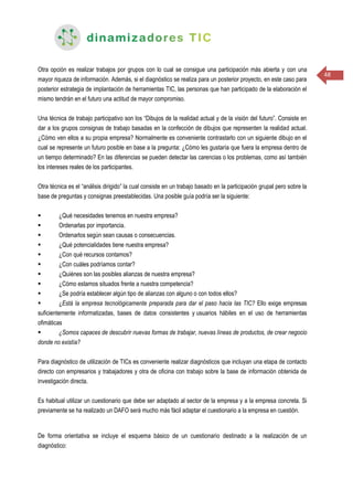 48
Otra opción es realizar trabajos por grupos con lo cual se consigue una participación más abierta y con una
mayor riqueza de información. Además, si el diagnóstico se realiza para un posterior proyecto, en este caso para
posterior estrategia de implantación de herramientas TIC, las personas que han participado de la elaboración el
mismo tendrán en el futuro una actitud de mayor compromiso.
Una técnica de trabajo participativo son los “Dibujos de la realidad actual y de la visión del futuro”. Consiste en
dar a los grupos consignas de trabajo basadas en la confección de dibujos que representen la realidad actual.
¿Cómo ven ellos a su propia empresa? Normalmente es conveniente contrastarlo con un siguiente dibujo en el
cual se represente un futuro posible en base a la pregunta: ¿Cómo les gustaría que fuera la empresa dentro de
un tiempo determinado? En las diferencias se pueden detectar las carencias o los problemas, como así también
los intereses reales de los participantes.
Otra técnica es el “análisis dirigido” la cual consiste en un trabajo basado en la participación grupal pero sobre la
base de preguntas y consignas preestablecidas. Una posible guía podría ser la siguiente:
 ¿Qué necesidades tenemos en nuestra empresa?
 Ordenarlas por importancia.
 Ordenarlos según sean causas o consecuencias.
 ¿Qué potencialidades tiene nuestra empresa?
 ¿Con qué recursos contamos?
 ¿Con cuáles podríamos contar?
 ¿Quiénes son las posibles alianzas de nuestra empresa?
 ¿Cómo estamos situados frente a nuestra competencia?
 ¿Se podría establecer algún tipo de alianzas con alguno o con todos ellos?
 ¿Está la empresa tecnológicamente preparada para dar el paso hacia las TIC? Ello exige empresas
suficientemente informatizadas, bases de datos consistentes y usuarios hábiles en el uso de herramientas
ofimáticas
 ¿Somos capaces de descubrir nuevas formas de trabajar, nuevas líneas de productos, de crear negocio
donde no existía?
Para diagnóstico de utilización de TICs es conveniente realizar diagnósticos que incluyan una etapa de contacto
directo con empresarios y trabajadores y otra de oficina con trabajo sobre la base de información obtenida de
investigación directa.
Es habitual utilizar un cuestionario que debe ser adaptado al sector de la empresa y a la empresa concreta. Si
previamente se ha realizado un DAFO será mucho más fácil adaptar el cuestionario a la empresa en cuestión.
De forma orientativa se incluye el esquema básico de un cuestionario destinado a la realización de un
diagnóstico:
 