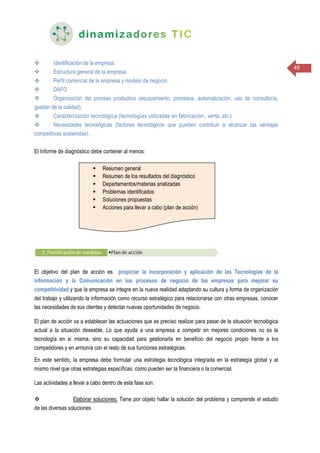 49
 Identificación de la empresa.
 Estructura general de la empresa.
 Perfil comercial de la empresa y modelo de negocio
 DAFO
 Organización del proceso productivo (equipamiento, procesos, automatización, uso de consultoría,
gestión de la calidad).
 Caracterización tecnológica (tecnologías utilizadas en fabricación, venta, etc.)
 Necesidades tecnológicas (factores tecnológicos que pueden contribuir a alcanzar las ventajas
competitivas sostenidas).
El Informe de diagnóstico debe contener al menos:
El objetivo del plan de acción es propiciar la incorporación y aplicación de las Tecnologías de la
Información y la Comunicación en los procesos de negocio de las empresas para mejorar su
competitividad y que la empresa se integre en la nueva realidad adaptando su cultura y forma de organización
del trabajo y utilizando la información como recurso estratégico para relacionarse con otras empresas, conocer
las necesidades de sus clientes y detectar nuevas oportunidades de negocio.
El plan de acción va a establecer las actuaciones que es preciso realizar para pasar de la situación tecnológica
actual a la situación deseable. Lo que ayuda a una empresa a competir en mejores condiciones no es la
tecnología en sí misma, sino su capacidad para gestionarla en beneficio del negocio propio frente a los
competidores y en armonía con el resto de sus funciones estratégicas.
En este sentido, la empresa debe formular una estrategia tecnológica integrada en la estrategia global y al
mismo nivel que otras estrategias específicas, como pueden ser la financiera o la comercial.
Las actividades a llevar a cabo dentro de esta fase son:
 Elaborar soluciones: Tiene por objeto hallar la solución del problema y comprende el estudio
de las diversas soluciones
 Resumen general
 Resumen de los resultados del diagnóstico
 Departamentos/materias analizadas
 Problemas identificados
 Soluciones propuestas
 Acciones para llevar a cabo (plan de acción)
 