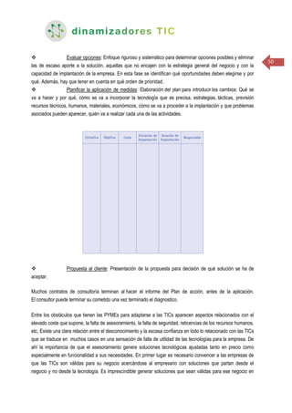 50
 Evaluar opciones: Enfoque riguroso y sistemático para determinar opciones posibles y eliminar
las de escaso aporte a la solución, aquellas que no encajen con la estrategia general del negocio y con la
capacidad de implantación de la empresa. En esta fase se identifican qué oportunidades deben elegirse y por
qué. Además, hay que tener en cuenta en qué orden de prioridad.
 Planificar la aplicación de medidas: Elaboración del plan para introducir los cambios: Qué se
va a hacer y por qué, cómo se va a incorporar la tecnología que es precisa, estrategias, tácticas, previsión
recursos técnicos, humanos, materiales, económicos, cómo se va a proceder a la implantación y que problemas
asociados pueden aparecer, quién va a realizar cada una de las actividades.
 Propuesta al cliente: Presentación de la propuesta para decisión de qué solución se ha de
aceptar.
Muchos contratos de consultoría terminan al hacer el informe del Plan de acción, antes de la aplicación.
El consultor puede terminar su cometido una vez terminado el diagnostico.
Entre los obstáculos que tienen las PYMEs para adaptarse a las TICs aparecen aspectos relacionados con el
elevado coste que supone, la falta de asesoramiento, la falta de seguridad, reticencias de los recursos humanos,
etc, Existe una clara relación entre el desconocimiento y la escasa confianza en todo lo relacionado con las TICs
que se traduce en muchos casos en una sensación de falta de utilidad de las tecnologías para la empresa. De
ahí la importancia de que el asesoramiento genere soluciones tecnológicas ajustadas tanto en precio como
especialmente en funcionalidad a sus necesidades. En primer lugar es necesario convencer a las empresas de
que las TICs son válidas para su negocio acercándose al empresario con soluciones que partan desde el
negocio y no desde la tecnología. Es imprescindible generar soluciones que sean válidas para ese negocio en
 