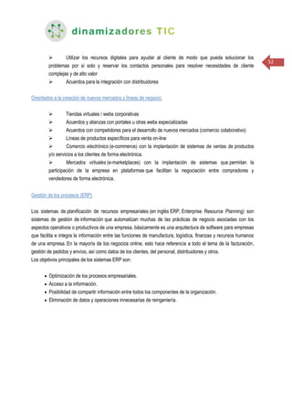 52
 Utilizar los recursos digitales para ayudar al cliente de modo que pueda solucionar los
problemas por si solo y reservar los contactos personales para resolver necesidades de cliente
complejas y de alto valor
 Acuerdos para la integración con distribuidores
Orientados a la creación de nuevos mercados y líneas de negocio:
 Tiendas virtuales / webs corporativas
 Acuerdos y alianzas con portales u otras webs especializadas
 Acuerdos con competidores para el desarrollo de nuevos mercados (comercio colaborativo)
 Líneas de productos específicos para venta on-line
 Comercio electrónico (e-commerce) con la implantación de sistemas de ventas de productos
y/o servicios a los clientes de forma electrónica.
 Mercados virtuales (e-marketplaces) con la implantación de sistemas que permitan la
participación de la empresa en plataformas que facilitan la negociación entre compradores y
vendedores de forma electrónica.
Gestión de los procesos (ERP)
Los sistemas de planificación de recursos empresariales (en inglés ERP, Enterprise Resource Planning) son
sistemas de gestión de información que automatizan muchas de las prácticas de negocio asociadas con los
aspectos operativos o productivos de una empresa, básicamente es una arquitectura de software para empresas
que facilita e integra la información entre las funciones de manufactura, logística, finanzas y recursos humanos
de una empresa. En la mayoría de los negocios online, esto hace referencia a todo el tema de la facturación,
gestión de pedidos y envíos, así como datos de los clientes, del personal, distribuidores y otros.
Los objetivos principales de los sistemas ERP son:
 Optimización de los procesos empresariales.
 Acceso a la información.
 Posibilidad de compartir información entre todos los componentes de la organización.
 Eliminación de datos y operaciones innecesarias de reingeniería.
 
