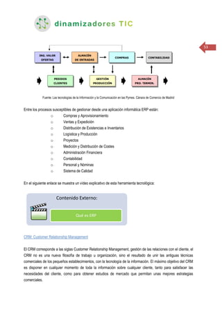 53
Fuente: Las tecnologías de la Información y la Comunicación en las Pymes. Cánara de Comercio de Madrid
Entre los procesos susceptibles de gestionar desde una aplicación informática ERP están:
o Compras y Aprovisionamiento
o Ventas y Expedición
o Distribución de Existencias e Inventarios
o Logística y Producción
o Proyectos
o Medición y Distribución de Costes
o Administración Financiera
o Contabilidad
o Personal y Nóminas
o Sistema de Calidad
En el siguiente enlace se muestra un vídeo explicativo de esta herramienta tecnológica:
CRM: Customer Relationship Management
El CRM corresponde a las siglas Customer Relationship Management, gestión de las relaciones con el cliente, el
CRM no es una nueva filosofía de trabajo u organización, sino el resultado de unir las antiguas técnicas
comerciales de los pequeños establecimientos, con la tecnología de la información. El máximo objetivo del CRM
es disponer en cualquier momento de toda la información sobre cualquier cliente, tanto para satisfacer las
necesidades del cliente, como para obtener estudios de mercado que permitan unas mejores estrategias
comerciales.
 