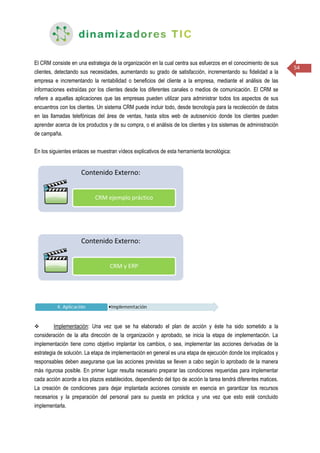54
El CRM consiste en una estrategia de la organización en la cual centra sus esfuerzos en el conocimiento de sus
clientes, detectando sus necesidades, aumentando su grado de satisfacción, incrementando su fidelidad a la
empresa e incrementando la rentabilidad o beneficios del cliente a la empresa, mediante el análisis de las
informaciones extraídas por los clientes desde los diferentes canales o medios de comunicación. El CRM se
refiere a aquellas aplicaciones que las empresas pueden utilizar para administrar todos los aspectos de sus
encuentros con los clientes. Un sistema CRM puede incluir todo, desde tecnología para la recolección de datos
en las llamadas telefónicas del área de ventas, hasta sitos web de autoservicio donde los clientes pueden
aprender acerca de los productos y de su compra, o el análisis de los clientes y los sistemas de administración
de campaña.
En los siguientes enlaces se muestran vídeos explicativos de esta herramienta tecnológica:
 Implementación: Una vez que se ha elaborado el plan de acción y éste ha sido sometido a la
consideración de la alta dirección de la organización y aprobado, se inicia la etapa de implementación. La
implementación tiene como objetivo implantar los cambios, o sea, implementar las acciones derivadas de la
estrategia de solución. La etapa de implementación en general es una etapa de ejecución donde los implicados y
responsables deben asegurarse que las acciones previstas se lleven a cabo según lo aprobado de la manera
más rigurosa posible. En primer lugar resulta necesario preparar las condiciones requeridas para implementar
cada acción acorde a los plazos establecidos, dependiendo del tipo de acción la tarea tendrá diferentes matices.
La creación de condiciones para dejar implantada acciones consiste en esencia en garantizar los recursos
necesarios y la preparación del personal para su puesta en práctica y una vez que esto esté concluido
implementarla.
 