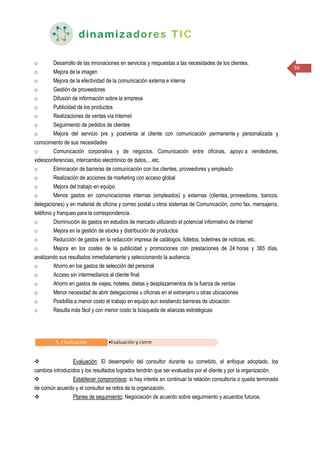 56
o Desarrollo de las innovaciones en servicios y respuestas a las necesidades de los clientes.
o Mejora de la imagen
o Mejora de la efectividad de la comunicación externa e interna
o Gestión de proveedores
o Difusión de información sobre la empresa
o Publicidad de los productos
o Realizaciones de ventas vía Internet
o Seguimiento de pedidos de clientes
o Mejora del servicio pre y postventa al cliente con comunicación permanente y personalizada y
conocimiento de sus necesidades
o Comunicación corporativa y de negocios. Comunicación entre oficinas, apoyo a vendedores,
videoconferencias, intercambio electrónico de datos,…etc.
o Eliminación de barreras de comunicación con los clientes, proveedores y empleado
o Realización de acciones de marketing con acceso global
o Mejora del trabajo en equipo
o Menos gastos en comunicaciones internas (empleados) y externas (clientes, proveedores, bancos,
delegaciones) y en material de oficina y correo postal u otros sistemas de Comunicación, como fax, mensajería,
teléfono y franqueo para la correspondencia.
o Disminución de gastos en estudios de mercado utilizando el potencial informativo de Internet
o Mejora en la gestión de stocks y distribución de productos
o Reducción de gastos en la redacción impresa de catálogos, folletos, boletines de noticias, etc.
o Mejora en los costes de la publicidad y promociones con prestaciones de 24 horas y 365 días,
analizando sus resultados inmediatamente y seleccionando la audiencia.
o Ahorro en los gastos de selección del personal
o Acceso sin intermediarios al cliente final
o Ahorro en gastos de viajes, hoteles, dietas y desplazamientos de la fuerza de ventas
o Menor necesidad de abrir delegaciones u oficinas en el extranjero u otras ubicaciones
o Posibilita a menor costo el trabajo en equipo aun existiendo barreras de ubicación
o Resulta más fácil y con menor costo la búsqueda de alianzas estratégicas
 Evaluación: El desempeño del consultor durante su cometido, el enfoque adoptado, los
cambios introducidos y los resultados logrados tendrán que ser evaluados por el cliente y por la organización.
 Establecer compromisos: si hay interés en continuar la relación consultoría o queda terminada
de común acuerdo y el consultor se retira de la organización.
 Planes de seguimiento: Negociación de acuerdo sobre seguimiento y acuerdos futuros.
 