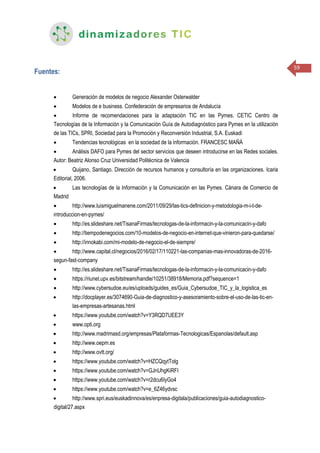 59
Fuentes:
 Generación de modelos de negocio Alexander Osterwalder
 Modelos de e business. Confederación de empresarios de Andalucía
 Informe de recomendaciones para la adaptación TIC en las Pymes. CETIC Centro de
Tecnologías de la Información y la Comunicación Guía de Autodiagnóstico para Pymes en la utilización
de las TICs, SPRI, Sociedad para la Promoción y Reconversión Industrial, S.A. Euskadi
 Tendencias tecnológicas en la sociedad de la información. FRANCESC MAÑÁ
 Análisis DAFO para Pymes del sector servicios que deseen introducirse en las Redes sociales.
Autor: Beatriz Alonso Cruz Universidad Politécnica de Valencia
 Quijano, Santiago. Dirección de recursos humanos y consultoría en las organizaciones. Icaria
Editorial, 2006.
 Las tecnologías de la Información y la Comunicación en las Pymes. Cánara de Comercio de
Madrid
 http://www.luismiguelmanene.com/2011/09/29/las-tics-definicion-y-metodologia-m-i-t-de-
introduccion-en-pymes/
 http://es.slideshare.net/TisanaFirmas/tecnologas-de-la-informacin-y-la-comunicacin-y-dafo
 http://tiempodenegocios.com/10-modelos-de-negocio-en-internet-que-vinieron-para-quedarse/
 http://innokabi.com/mi-modelo-de-negocio-el-de-siempre/
 http://www.capital.cl/negocios/2016/02/17/110221-las-companias-mas-innovadoras-de-2016-
segun-fast-company
 http://es.slideshare.net/TisanaFirmas/tecnologas-de-la-informacin-y-la-comunicacin-y-dafo
 https://riunet.upv.es/bitstream/handle/10251/38918/Memoria.pdf?sequence=1
 http://www.cybersudoe.eu/es/uploads/guides_es/Guia_Cybersudoe_TIC_y_la_logistica_es
 http://docplayer.es/3074690-Guia-de-diagnostico-y-asesoramiento-sobre-el-uso-de-las-tic-en-
las-empresas-artesanas.html
 https://www.youtube.com/watch?v=Y3RQD7UEE3Y
 www.opti.org
 http://www.madrimasd.org/empresas/Plataformas-Tecnologicas/Espanolas/default.asp
 http://www.oepm.es
 http://www.ovtt.org/
 https://www.youtube.com/watch?v=HZCQqytTolg
 https://www.youtube.com/watch?v=GJnUhgKiRFI
 https://www.youtube.com/watch?v=r2dcu6IyGo4
 https://www.youtube.com/watch?v=e_6Z46ydvsc
 http://www.spri.eus/euskadinnova/es/enpresa-digitala/publicaciones/guia-autodiagnostico-
digital/27.aspx
 