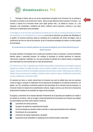 6
 Orientado al cliente: ésta es una de las características principales de la innovación. No se entiende la
innovación si el cliente no es el centro de la misma. Esta es la gran diferencia entre innovación e invención. Los
avances o mejoras de la innovación tienen como objeto generar valor, y el método es conocer, oír, y dar
respuesta a las necesidades y problemas del cliente, mediante nuevos productos y servicios o una mayor
eficiencia en el desempeño de las actividades
La tecnología no es el único factor que impulsa la innovación pero sin duda es uno de los que influye de manera
más significativa en la competitividad de la empresa y es uno de los elementos que plantea más dificultades en
su gestión. El momento económico actual se caracteriza por la aceleración del cambio tecnológico unido al
acortamiento del ciclo de vida de los productos, de ahí la importancia estratégica de realizar una eficaz gestión
de la tecnología.
En consecuencia es necesario gestionar los recursos tecnológicos con la misma eficiencia que los
demás recursos.
Se puede considerar la tecnología como el medio para transformar ideas en productos o servicios permitiendo
además mejorar o desarrollar procesos. Sin embargo la tecnología no consiste solamente en máquinas,
instrumentos, programas, materiales, etc., sino que es también la expresión de un talento creador y la capacidad
para sistematizar los conocimientos para su mejor aprovechamiento.
En el entorno de las TICs, la capacidad para identificar tanto posibles incorporaciones de tecnologías disruptivas
(aquellas que cambian las reglas del juego), como de ámbitos sensibles a las mismas en nuestro modelo de
negocio, requiere del diseño de metodologías específicas de observación y análisis. Metodologías que faciliten la
reflexión sobre la conveniencia de adaptar o reorientar nuestro modelo de negocio, identificando nuevas fuentes
de valor y utilidad para el consumidor digital.
Es necesario por tanto un cambio cultural hacia la innovación que será de utilidad clave para las empresas
cuando se llegue a conseguir la implantación de las aplicaciones tecnológicas en los sistemas productivos y de
gestión. Las TIC’s constituyen el elementos potencial más dinamizador de la innovación para las empresas. La
innovación incide en la mejora de la competitividad en eficacia, imagen y servicio y por tanto como consecuencia
prácticamente inmediata en los resultados de negocio de las empresas.
El progreso y crecimiento de la empresa dependen directamente de la capacidad para adaptarse con rapidez a
los cambios en el entorno y esto se consigue a través del desarrollo de los procesos de innovación que exploten
las oportunidades que ofrecen estos cambios a través de:
◙ Lanzamiento de nuevos productos,
◙ Ocupación de segmentos inexplorados del mercado
◙ Uso de tecnologías que abaratan costes o permiten un mejor aprovechamiento de los materiales
◙ Diversificación de los proveedores
◙ Introducción de mejoras organizativas y de gestión
◙ Exploración de las necesidades no satisfechas de los clientes actuales y potenciales
 