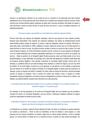 9
Gracias a su persistencia, Eastman se dio cuenta de que su novedad no era adecuada para estos clientes
establecidos, pero sí tenía potencial para otros clientes que no estaban bien atendidos hasta el momento. Pensó
entonces que muchas familias estarían deseosas de poder tener recuerdos familiares más fáciles de realizar y
más económicos, hechos por ellos mismos, en lugar de tener que recurrir, y solo en contadas ocasiones, a la
fotografía profesional.
Pero para vender a este público se necesitaba otro modelo de negocio distinto.
Primero hacía falta una máquina de fotografiar asequible y fácil de usar gracias al nuevo soporte (carrete).
Eastman logró desarrollarla. Pero después era necesario establecer una cadena de establecimientos donde
estas familias pudieran adquirir la máquina, el carrete y luego las fotografías, gracias al revelado. Para llevar a
cabo estas ideas, fundó Kodak en 1888 y estableció una gran cadena de servicio que con los años alcanzó un
amplio territorio en todo el mundo. Se podía encontrar carretes y servicio en puntos de todo el globo. Con este
nuevo modelo de negocio, el invento de Eastman cambió el mundo, al menos en lo que respecta a la fotografía.
A su vez, Kodak desarrolló unas increíbles capacidades distintivas en el mundo de la química, de la óptica, del
servicio… Hasta la aparición de la fotografía digital. Muchas personas creen que Kodak perdió el tren de la
fotografía digital y no supo desarrollar su tecnología, pero nada está más alejado de la realidad. Kodak desarrolló
las primeras cámaras digitales e hizo grandes inversiones en tecnología digital durante muchos años. Sin
embargo, su problema radica en que esta tecnología hacía obsoleto su modelo de negocio, que era muy difícil
de cambiar. En el mundo digital, la química ya no es relevante, no hay película, no hay revelado, los elementos
que eran básicos en el modelo de negocio de Kodak. En la fotografía digital, el ingreso pasa de la película a la
máquina, ya que no requiere suministro ni revelado. Por tanto, todos los centros de servicios y toda la tecnología
química se quedan en barbecho. Pero el cambio fue incluso más drástico: ahora ni siquiera se venden
demasiadas máquinas fotográficas; el consumo masivo de fotografías se produce a través de los móviles y las
tabletas, que además facilitan compartir esta información con otras personas.
La transformación que debía hacer Kodak no era un cambio tecnológico, era un drástico cambio en el
modelo de negocio. Y no pudo hacerlo.
Sin embargo, sí que hay ganadores en el mundo de la fotografía digital, pero son aquellos que han ayudado a
compartir (lo social y en movilidad) fotografías y los que venden y distribuyen imágenes. Modelos de negocio
donde las capacidades de Kodak eran poco útiles.
El ejemplo de Kodak no solo muestra el concepto de modelo de negocio y su importancia, también el
impacto que tiene la tecnología en nuestra forma de utilizar las cosas.
La fotografía era el recuerdo, aparecía tiempo después del viaje o la fiesta, se compartía en grupos pequeños,
era costosa su distribución… Ahora no solo es instantánea, es fácil de distribuir a otros lugares y a otras
personas casi de manera simultánea. Se pueden colgar fotos en redes sociales abiertas o enviar a grandes
grupos. Un mundo distinto. Si Kodak fue en su momento el futuro, lo perdió con este cambio tecnológico. Sin
 