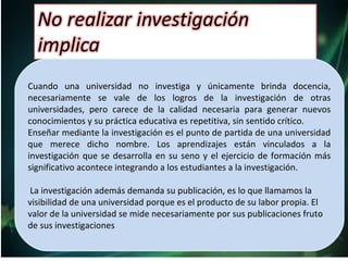 Cuando una universidad no investiga y únicamente brinda docencia,
necesariamente se vale de los logros de la investigación de otras
universidades, pero carece de la calidad necesaria para generar nuevos
conocimientos y su práctica educativa es repetitiva, sin sentido crítico.
Enseñar mediante la investigación es el punto de partida de una universidad
que merece dicho nombre. Los aprendizajes están vinculados a la
investigación que se desarrolla en su seno y el ejercicio de formación más
significativo acontece integrando a los estudiantes a la investigación.
La investigación además demanda su publicación, es lo que llamamos la
visibilidad de una universidad porque es el producto de su labor propia. El
valor de la universidad se mide necesariamente por sus publicaciones fruto
de sus investigaciones
 