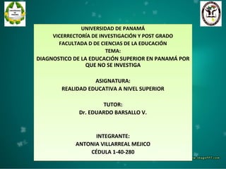 UNIVERSIDAD DE PANAMÁ
VICERRECTORÍA DE INVESTIGACIÓN Y POST GRADO
FACULTADA D DE CIENCIAS DE LA EDUCACIÓN
TEMA:
DIAGNOSTICO DE LA EDUCACIÓN SUPERIOR EN PANAMÁ POR
QUE NO SE INVESTIGA
ASIGNATURA:
REALIDAD EDUCATIVA A NIVEL SUPERIOR
TUTOR:
Dr. EDUARDO BARSALLO V.
INTEGRANTE:
ANTONIA VILLARREAL MEJICO
CÉDULA 1-40-280
UNIVERSIDAD DE PANAMÁ
VICERRECTORÍA DE INVESTIGACIÓN Y POST GRADO
FACULTADA D DE CIENCIAS DE LA EDUCACIÓN
TEMA:
DIAGNOSTICO DE LA EDUCACIÓN SUPERIOR EN PANAMÁ POR
QUE NO SE INVESTIGA
ASIGNATURA:
REALIDAD EDUCATIVA A NIVEL SUPERIOR
TUTOR:
Dr. EDUARDO BARSALLO V.
INTEGRANTE:
ANTONIA VILLARREAL MEJICO
CÉDULA 1-40-280
 