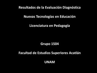 Resultados de la Evaluación Diagnóstica

   Nuevas Tecnologías en Educación

      Licenciatura en Pedagogía



             Grupo 1504

Facultad de Estudios Superiores Acatlán

                UNAM
 