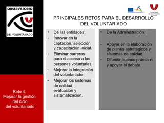 PRINCIPALES RETOS PARA EL DESARROLLO DEL VOLUNTARIADO De las entidades: Innovar en la captación, selección y capacitación inicial. Eliminar barreras para el acceso a las personas voluntarias. Mejorar la integración del voluntariado Mejorar los sistemas de calidad, evaluación y sistematización. De la Administración: Apoyar en la elaboración de planes estratégicos y sistemas de calidad. Difundir buenas prácticas y apoyar el debate.  Reto 4.  Mejorar la gestión  del ciclo del voluntariado 