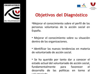 Objetivos del Diagnóstico Mejorar el conocimiento sobre el perfil de las personas voluntarias de la acción social en España. Mejorar el conocimiento sobre su situación dentro de las organizaciones. Identificar las nuevas tendencias en materia de voluntariado de acción social. Se ha querido por tanto dar a conocer el estado actual del voluntariado de acción social, fundamentalmente para favorecer el desarrollo de las políticas en torno al voluntariado . 