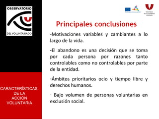 Principales conclusiones -Motivaciones variables y cambiantes a lo largo de la vida. - El abandono es una decisión que se toma por cada persona por razones tanto controlables como no controlables por parte de la entidad.  Ámbitos prioritarios ocio y tiempo libre y derechos humanos. Bajo volumen de personas voluntarias en exclusión social. CARACTERÍSTICAS  DE LA ACCIÓN VOLUNTARIA 