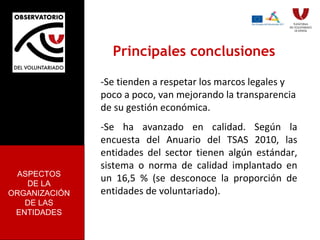 Principales conclusiones -Se tienden a respetar los marcos legales y poco a poco, van mejorando la transparencia de su gestión económica.  -Se ha avanzado en calidad. Según la encuesta del Anuario del TSAS 2010, las entidades del sector tienen algún estándar, sistema o norma de calidad implantado en un 16,5 % (se desconoce la proporción de entidades de voluntariado). ASPECTOS DE LA ORGANIZACIÓN DE LAS ENTIDADES 