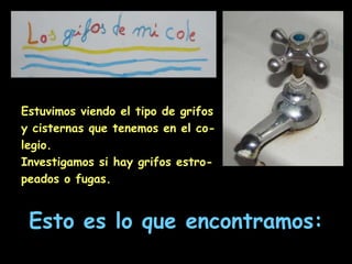 Estuvimos viendo el tipo de grifos y cisternas que tenemos en el co-legio.Investigamos si hay grifos estro-peados o fugas.Esto es lo que encontramos: