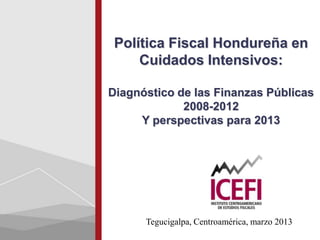 Política Fiscal Hondureña en
     Cuidados Intensivos:

Diagnóstico de las Finanzas Públicas
             2008-2012
     Y perspectivas para 2013




      Tegucigalpa, Centroamérica, marzo 2013
 