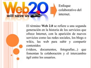 Enfoque
                        colaborativo del
                        internet.


El término Web 2.0 se refiere a una segunda
generación en la historia de los servicios que
ofrece Internet, con la aparición de nuevos
servicios como las redes sociales, los blogs o
wikis, las web para subir y compartir
contenidos
(videos, documentos, fotografías...) que
fomentan la colaboración y el intercambio
ágil entre los usuarios.
 