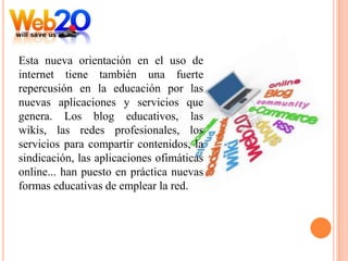 Esta nueva orientación en el uso de
internet tiene también una fuerte
repercusión en la educación por las
nuevas aplicaciones y servicios que
genera. Los blog educativos, las
wikis, las redes profesionales, los
servicios para compartir contenidos, la
sindicación, las aplicaciones ofimáticas
online... han puesto en práctica nuevas
formas educativas de emplear la red.
 