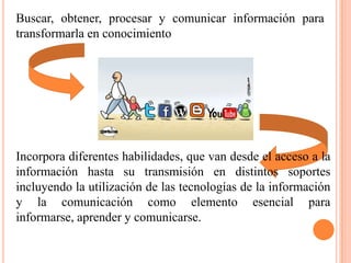 Buscar, obtener, procesar y comunicar información para
transformarla en conocimiento




Incorpora diferentes habilidades, que van desde el acceso a la
información hasta su transmisión en distintos soportes
incluyendo la utilización de las tecnologías de la información
y la comunicación como elemento esencial para
informarse, aprender y comunicarse.
 