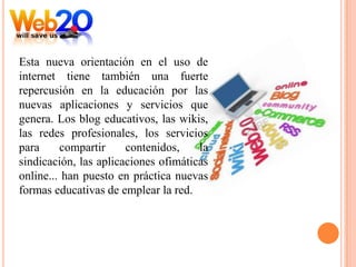 Esta nueva orientación en el uso de
internet tiene también una fuerte
repercusión en la educación por las
nuevas aplicaciones y servicios que
genera. Los blog educativos, las wikis,
las redes profesionales, los servicios
para     compartir     contenidos,    la
sindicación, las aplicaciones ofimáticas
online... han puesto en práctica nuevas
formas educativas de emplear la red.
 