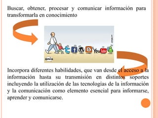 Buscar, obtener, procesar y comunicar información para
transformarla en conocimiento




Incorpora diferentes habilidades, que van desde el acceso a la
información hasta su transmisión en distintos soportes
incluyendo la utilización de las tecnologías de la información
y la comunicación como elemento esencial para informarse,
aprender y comunicarse.
 