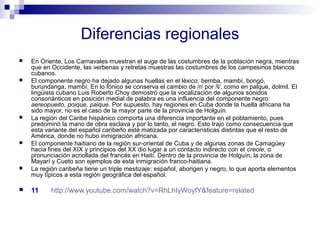 Diferencias regionales 
 En Oriente, Los Carnavales muestran el auge de las costumbres de la población negra, mientras 
que en Occidente, las verbenas y retretas muestras las costumbres de los campesinos blancos 
cubanos. 
 El componente negro ha dejado algunas huellas en el léxico: bemba, mambí, bongó, 
burundanga, mambí. En lo fónico se conserva el cambio de /r/ por /l/, como en palque, dolmil. El 
lingüista cubano Luis Roberto Choy demostró que la vocalización de algunos sonidos 
consonánticos en posición medial de palabra es una influencia del componente negro: 
aereopueito, poique, paique. Por supuesto, hay regiones en Cuba donde la huella africana ha 
sido mayor, no es el caso de la mayor parte de la provincia de Holguín. 
 La región del Caribe hispánico comporta una diferencia importante en el poblamiento, pues 
predominó la mano de obra esclava y por lo tanto, el negro. Esto trajo como consecuencia que 
esta variante del español caribeño esté matizada por características distintas que el resto de 
América, donde no hubo inmigración africana. 
 El componente haitiano de la región sur-oriental de Cuba y de algunas zonas de Camagüey 
hacia fines del XIX y principios del XX dio lugar a un contacto indirecto con el creole, o 
pronunciación acriollada del francés en Haití. Dentro de la provincia de Holguín, la zona de 
Mayarí y Cueto son ejemplos de esta inmigración franco-haitiana. 
 La región caribeña tiene un triple mestizaje: español, aborigen y negro, lo que aporta elementos 
muy típicos a esta región geográfica del español. 
 11 http://www.youtube.com/watch?v=RhLhIyWoyfY&feature=related 
 