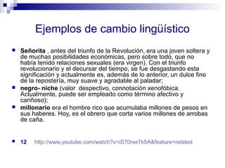 Ejemplos de cambio lingüístico 
 Señorita , antes del triunfo de la Revolución, era una joven soltera y 
de muchas posibilidades económicas, pero sobre todo, que no 
había tenido relaciones sexuales (era virgen). Con el triunfo 
revolucionario y el decursar del tiempo, se fue desgastando esta 
significación y actualmente es, además de lo anterior, un dulce fino 
de la repostería, muy suave y agradable al paladar; 
 negro- niche (valor despectivo, connotación xenofóbica. 
Actualmente, puede ser empleado como término afectivo y 
cariñoso); 
 millonario era el hombre rico que acumulaba millones de pesos en 
sus haberes. Hoy, es el obrero que corta varios millones de arrobas 
de caña. 
 12 http://www.youtube.com/watch?v=iS70rxe7k5A&feature=related 
 