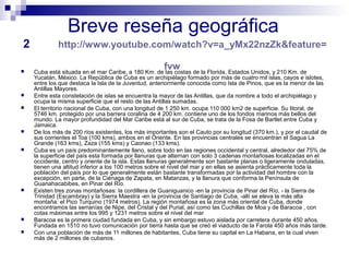 Breve reseña geográfica 
2 http://www.youtube.com/watch?v=a_yMx22nzZk&feature= 
fvw  Cuba está situada en el mar Caribe, a 180 Km. de las costas de la Florida, Estados Unidos, y 210 Km. de 
Yucatán, México. La República de Cuba es un archipiélago formado por más de cuatro mil islas, cayos e islotes, 
entre los que destaca la Isla de la Juventud, anteriormente conocida como Isla de Pinos, que es la menor de las 
Antillas Mayores. 
 Entre esta constelación de islas se encuentra la mayor de las Antillas, que da nombre a todo el archipiélago y 
ocupa la misma superficie que el resto de las Antillas sumadas. 
 El territorio nacional de Cuba, con una longitud de 1 250 km. ocupa 110 000 km2 de superficie. Su litoral, de 
5746 km. protegido por una barrera coralina de 4 200 km. contiene uno de los fondos marinos más bellos del 
mundo. La mayor profundidad del Mar Caribe está al sur de Cuba, se trata de la Fosa de Bartlet entre Cuba y 
Jamaica. 
 De los más de 200 ríos existentes, los más importantes son el Cauto por su longitud (370 km.), y por el caudal de 
sus corrientes el Toa (100 kms), ambos en el Oriente. En las provincias centrales se encuentran el Sagua La 
Grande (163 kms), Zaza (155 kms) y Caonao (133 kms). 
 Cuba es un país predominantemente llano, sobre todo en las regiones occidental y central, alrededor del 75% de 
la superficie del país esta formada por llanuras que alternan con solo 3 cadenas montañosas localizadas en el 
occidente, centro y oriente de la isla. Estas llanuras generalmente son bastante planas o ligeramente onduladas, 
tienen una altitud inferior a los 100 metros sobre el nivel del mar y en ellas se asienta prácticamente toda la 
población del país por lo que generalmente están bastante transformadas por la actividad del hombre con la 
excepción, en parte, de la Ciénaga de Zapata, en Matanzas, y la llanura que conforma la Península de 
Guanahacabibes, en Pinar del Río. 
 Existen tres zonas montañosas: la cordillera de Guaniguanico -en la provincia de Pinar del Río, - la Sierra de 
Trinidad (Escambray) y la Sierra Maestra -en la provincia de Santiago de Cuba, -allí se eleva la más alta 
montaña: el Pico Turquino (1974 metros). La región montañosa es la zona más oriental de Cuba, donde 
encontramos las serranías de Nipe, del Cristal y del Purial, así como las Cuchillas de Moa y de Baracoa , con 
cotas máximas entre los 995 y 1231 metros sobre el nivel del mar 
 Baracoa es la primera ciudad fundada en Cuba, y sin embargo estuvo aislada por carretera durante 450 años. 
Fundada en 1510 no tuvo comunicación por tierra hasta que se creó el viaducto de la Farola 450 años más tarde. 
 Con una población de más de 11 millones de habitantes, Cuba tiene su capital en La Habana, en la cual viven 
más de 2 millones de cubanos. 
 