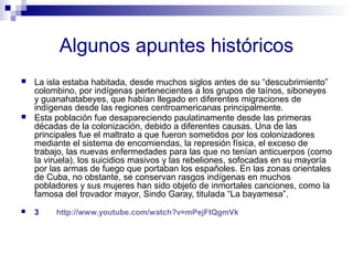 Algunos apuntes históricos 
 La isla estaba habitada, desde muchos siglos antes de su “descubrimiento” 
colombino, por indígenas pertenecientes a los grupos de taínos, siboneyes 
y guanahatabeyes, que habían llegado en diferentes migraciones de 
indígenas desde las regiones centroamericanas principalmente. 
 Esta población fue desapareciendo paulatinamente desde las primeras 
décadas de la colonización, debido a diferentes causas. Una de las 
principales fue el maltrato a que fueron sometidos por los colonizadores 
mediante el sistema de encomiendas, la represión física, el exceso de 
trabajo, las nuevas enfermedades para las que no tenían anticuerpos (como 
la viruela), los suicidios masivos y las rebeliones, sofocadas en su mayoría 
por las armas de fuego que portaban los españoles. En las zonas orientales 
de Cuba, no obstante, se conservan rasgos indígenas en muchos 
pobladores y sus mujeres han sido objeto de inmortales canciones, como la 
famosa del trovador mayor, Sindo Garay, titulada “La bayamesa”. 
 3 http://www.youtube.com/watch?v=mPejFtQgmVk 
 