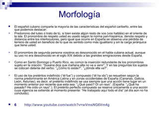 Morfología 
 El español cubano comparte la mayoría de las características del español caribeño, entre las 
que podemos destacar: 
 Predominio del tuteo o trato de tú, si bien existe algún resto de vos (vos habláis) en el oriente de 
la isla. El pronombre de respeto usted es usado según la norma pan-hispánica, denota respeto y 
distancia entre los interlocutores, pero igual que ocurre en España se observa una pérdida de 
terreno de usted en beneficio de tú que es sentido como más igualitario y sin la carga jerárquica 
que tiene usted. 
 El pronombre de segunda persona vosotros es desconocido en el habla cubana actual, aunque 
su uso no era desconocido en el siglo XIX debido a las grandes emigraciones desde España. 
 Como en Santo Domingo y Puerto Rico, es común la inserción redundante de los pronombres 
sujeto en la oración: “Susana dice que mañana ella no va a venir”. Y en las preguntas los sujetos 
se colocan delante del verbo: “¿Cómo tú estás?”, “¿dónde ella va?”. 
 El uso de los pretéritos indefinido (“él fue”) y compuesto (“él ha ido”) se resuelven según la 
norma predominante en América Latina y en zonas occidentales de España (Canarias, Galicia, 
León, Asturias), es decir, el pretérito indefinido se usa siempre que una acción tiene lugar en un 
momento anterior por reciente que esta sea: “¿Qué pasó? Oí un rayo”. (España: “¿Qué ha 
pasado? He oído un rayo”.). El pretérito perfecto compuesto se reserva únicamente a una acción 
cuya vigencia se extiende al momento presente: “He trabajado aquí todo el día” (el día aún no ha 
concluido). 
 6 http://www.youtube.com/watch?v=wVmsNG6Vm4g 
 