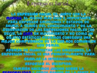 Expresión facial.
     La expresión facial es, junto con la
  mirada, el medio más rico e importante
   para expresar emociones y estados de
  ánimo. A través del conocimiento y de la
observación de las expresiones faciales (es
 decir, la cara en movimiento y no como un
  objeto estático) podemos conseguir una
mejor comprensión de lo que nos comunican
                 los demás.
  Además de manifestar las emociones, la
expresión facial se usa principalmente para:
           Regular la interacción.
            Reforzar al receptor.
      También hacemos juicios sobre la
 