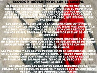 GESTOS Y MOVIMIENTOS CON EL CUERPO.
    Un gesto se define como una acción breve no verbal que
   realiza la persona (por ejemplo, posarse el dedo índice
    sobre los labios) para que sea percibido por uno o más
   interlocutores, y que tiene como objetivo proporcionar
  algún tipo de información (en este caso, que deseamos que
                           haya silencio)
    Los gestos más usuales de la comunicación cotidiana se
 realizan con las manos, y con la cara. Están muy unidos a la
     cultura, aunque algunos de ellos son compartidos por
  muchos países, seguramente no podemos hablar de gestos
                            universales.
 Otro tipo de movimientos que solemos emplear al hablar
no tienen un significado concreto, y se suelen hacer de forma
   involuntaria ; un ejemplo sería el juguetear con nuestro
                   anillo mientras charlamos.
Las palabras y los gestos pueden estar en consonancia, como
en el ejemplo anteriormente citado, o pueden proporcionar
      información contraria. Así sería en el caso en el que
  afirmamos que estamos muy tranquilos, pero a la vez nos
                        comemos las uñas.
       Generalmente los expertos suelen recomendar la
utilización de gestos, no excesiva, y acorde con el contenido
               verbal , ya que proporcionan mayor
 