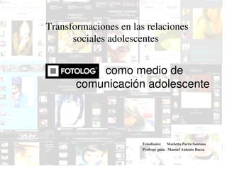 Transformaciones en las relaciones 
          sociales adolescentes 


               como medio de 
           comunicación adolescente 




                           Estudiante:      Marietta Parra Santana
                           Profesor guía:  Manuel Antonio Baeza

                     
 
