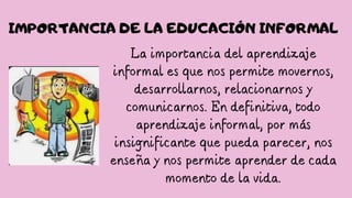 La importancia del aprendizaje
informal es que nos permite movernos,
desarrollarnos, relacionarnos y
comunicarnos. En definitiva, todo
aprendizaje informal, por más
insignificante que pueda parecer, nos
enseña y nos permite aprender de cada
momento de la vida.
IMPORTANCIA DE LA EDUCACIÓN INFORMAL
 