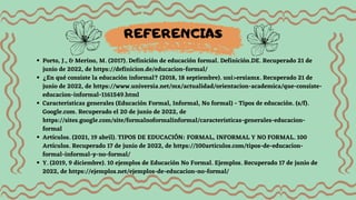 Porto, J., & Merino, M. (2017). Definición de educación formal. Definición.DE. Recuperado 21 de
junio de 2022, de https://definicion.de/educacion-formal/
¿En qué consiste la educación informal? (2018, 18 septiembre). uni>ersiamx. Recuperado 21 de
junio de 2022, de https://www.universia.net/mx/actualidad/orientacion-academica/que-consiste-
educacion-informal-1161549.html
Caracteristicas generales (Educación Formal, Informal, No formal) - Tipos de educación. (s/f).
Google.com. Recuperado el 20 de junio de 2022, de
https://sites.google.com/site/formalnoformalinformal/caracteristicas-generales-educacion-
formal
Artículos. (2021, 19 abril). TIPOS DE EDUCACIÓN: FORMAL, INFORMAL Y NO FORMAL. 100
Artículos. Recuperado 17 de junio de 2022, de https://100articulos.com/tipos-de-educacion-
formal-informal-y-no-formal/
Y. (2019, 9 diciembre). 10 ejemplos de Educación No Formal. Ejemplos. Recuperado 17 de junio de
2022, de https://ejemplos.net/ejemplos-de-educacion-no-formal/
REFERENCIAS
 