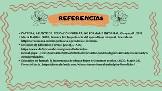CATEDRA, APUNTE DE. EDUCACIÓN FORMAL, NO FORMAL E INFORMAL. Guayaquil , 2011.
María Matilde. (2020, January 14). Importancia del aprendizaje informal. Eres Mamá.
https://eresmama.com/importancia-aprendizaje-informal/
‌
Definción de Educación Formal. (2015). D•ABC.
https://www.definicionabc.com/general/educacion-
formal.php#:~:text=Uno%20de%20los%20objetivos%20de,en%20colegios%2C%20escuelas%20y%
20universidades.
‌
Educación no formal: la importancia de educar fuera del contexto escolar. (2020, March 26).
Formainfancia. https://formainfancia.com/educacion-no-formal-principios-beneficios/
REFERENCIAS
 