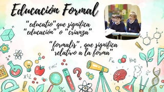 “formalis”, que significa
“relativo a la forma”
“educatio”que significa
“educación” o “crianza”
Educación Formal
Educación Formal
 