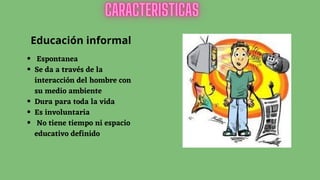 Educación informal
Espontanea
Se da a través de la
interacción del hombre con
su medio ambiente
Dura para toda la vida
Es involuntaria
No tiene tiempo ni espacio
educativo definido
 
