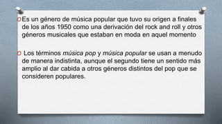 OEs un género de música popular que tuvo su origen a finales
de los años 1950 como una derivación del rock and roll y otros
géneros musicales que estaban en moda en aquel momento
O Los términos música pop y música popular se usan a menudo
de manera indistinta, aunque el segundo tiene un sentido más
amplio al dar cabida a otros géneros distintos del pop que se
consideren populares.
 