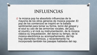 INFLUENCIAS
O la música pop ha absorbido influencias de la
mayoría de los otros géneros de música popular. El
pop de los comienzos se inspiró en la balada
sentimental para tomar su forma, tomó del góspel y
el soul su uso de las armonías vocales, del jazz,
el country y el rock su instrumentación, de la música
clásica su orquestación, del dance su tempo, de la
música electrónica su acompañamiento, del hip
hop elementos rítmicos, y recientemente ha
incorporado también los pasajes hablados del rap.
 