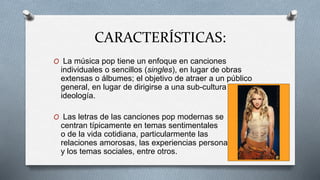 CARACTERÍSTICAS:
O La música pop tiene un enfoque en canciones
individuales o sencillos (singles), en lugar de obras
extensas o álbumes; el objetivo de atraer a un público
general, en lugar de dirigirse a una sub-cultura o
ideología.
O Las letras de las canciones pop modernas se
centran típicamente en temas sentimentales
o de la vida cotidiana, particularmente las
relaciones amorosas, las experiencias personales
y los temas sociales, entre otros.
 