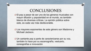 CONCLUSIONES
O El pop a pesar de ser uno de los géneros musicales con
mayor difusión y popularidad en el mundo, es también
blanco de diversas críticas. La opinión pública sobre
este, es cada vez más desfavorable.
O Los mayores exponentes de este género son Madonna y
Michael Jackson.
O Un cantante pop a parte de caracterizarse por su voz,
también lo hace por su escenografía, vestuario,
coreografías e innovación
 