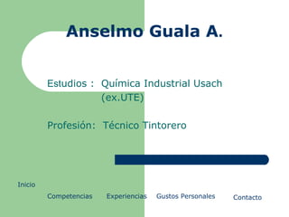 Anselmo Guala A . Est udios :  Química Industrial Usach (ex.UTE) Profesión:  Técnico Tintorero Inicio   Competencias Experiencias Gustos Personales Contacto 
