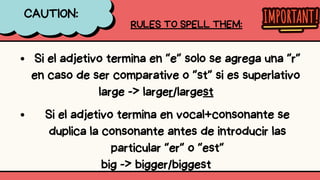 Si el adjetivo termina en “e” solo se agrega una “r”
en caso de ser comparative o “st” si es superlativo
large -> larger/largest
CAUTION:
RULES TO SPELL THEM:
Si el adjetivo termina en vocal+consonante se
duplica la consonante antes de introducir las
particular “er” o “est”
big -> bigger/biggest
 