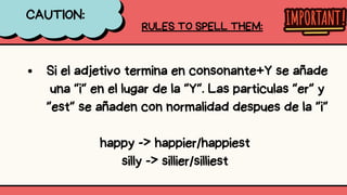 CAUTION:
RULES TO SPELL THEM:
Si el adjetivo termina en consonante+Y se añade
una “i” en el lugar de la “Y”. Las particulas “er” y
“est” se añaden con normalidad despues de la “i”
happy -> happier/happiest
silly -> sillier/silliest
 